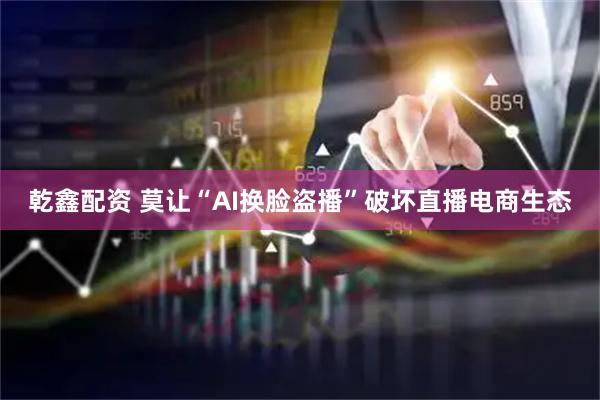 乾鑫配资 莫让“AI换脸盗播”破坏直播电商生态