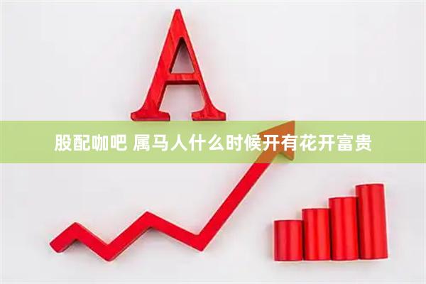 股配咖吧 属马人什么时候开有花开富贵