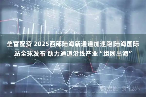 垒富配资 2025西部陆海新通道加速跑|陆海国际站全球发布 助力通道沿线产业“组团出海”