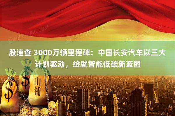 股速查 3000万辆里程碑：中国长安汽车以三大计划驱动，绘就智能低碳新蓝图