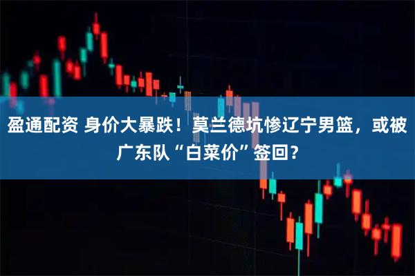 盈通配资 身价大暴跌！莫兰德坑惨辽宁男篮，或被广东队“白菜价”签回？