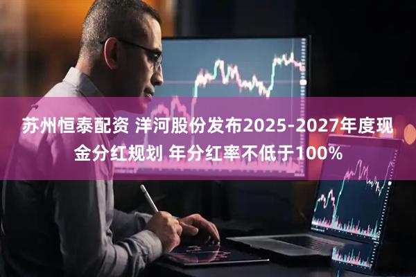 苏州恒泰配资 洋河股份发布2025-2027年度现金分红规划 年分红率不低于100%
