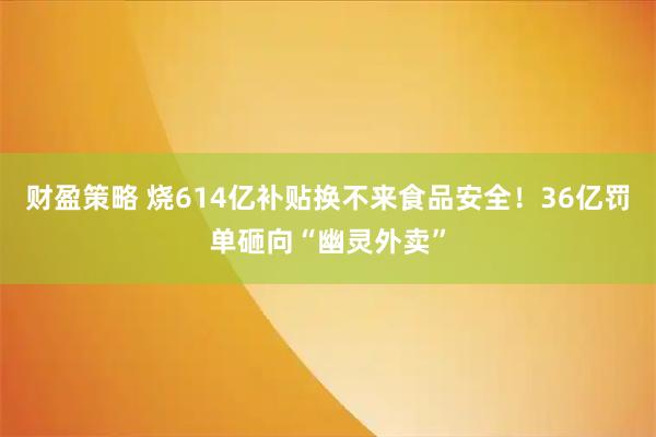 财盈策略 烧614亿补贴换不来食品安全！36亿罚单砸向“幽灵外卖”
