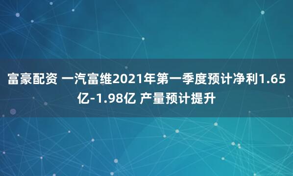 富豪配资 一汽富维2021年第一季度预计净利1.65亿-1.98亿 产量预计提升