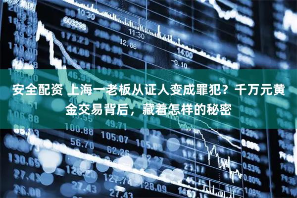 安全配资 上海一老板从证人变成罪犯？千万元黄金交易背后，藏着怎样的秘密