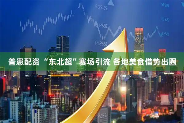 普患配资 “东北超”赛场引流 各地美食借势出圈