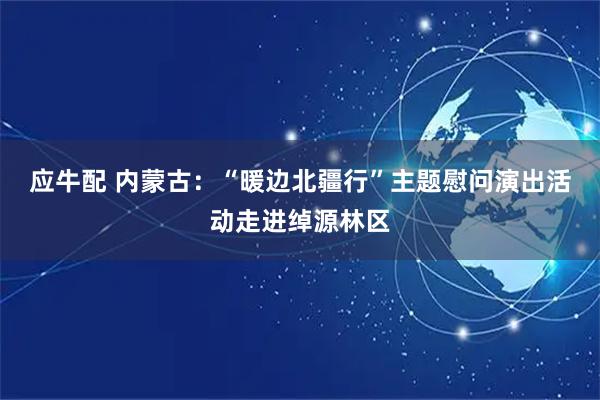 应牛配 内蒙古：“暖边北疆行”主题慰问演出活动走进绰源林区