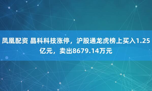 凤凰配资 晶科科技涨停，沪股通龙虎榜上买入1.25亿元，卖出8679.14万元